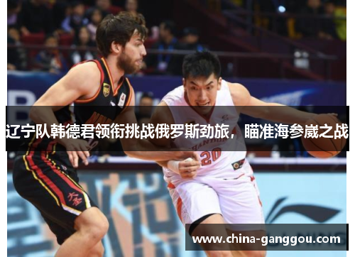 辽宁队韩德君领衔挑战俄罗斯劲旅，瞄准海参崴之战